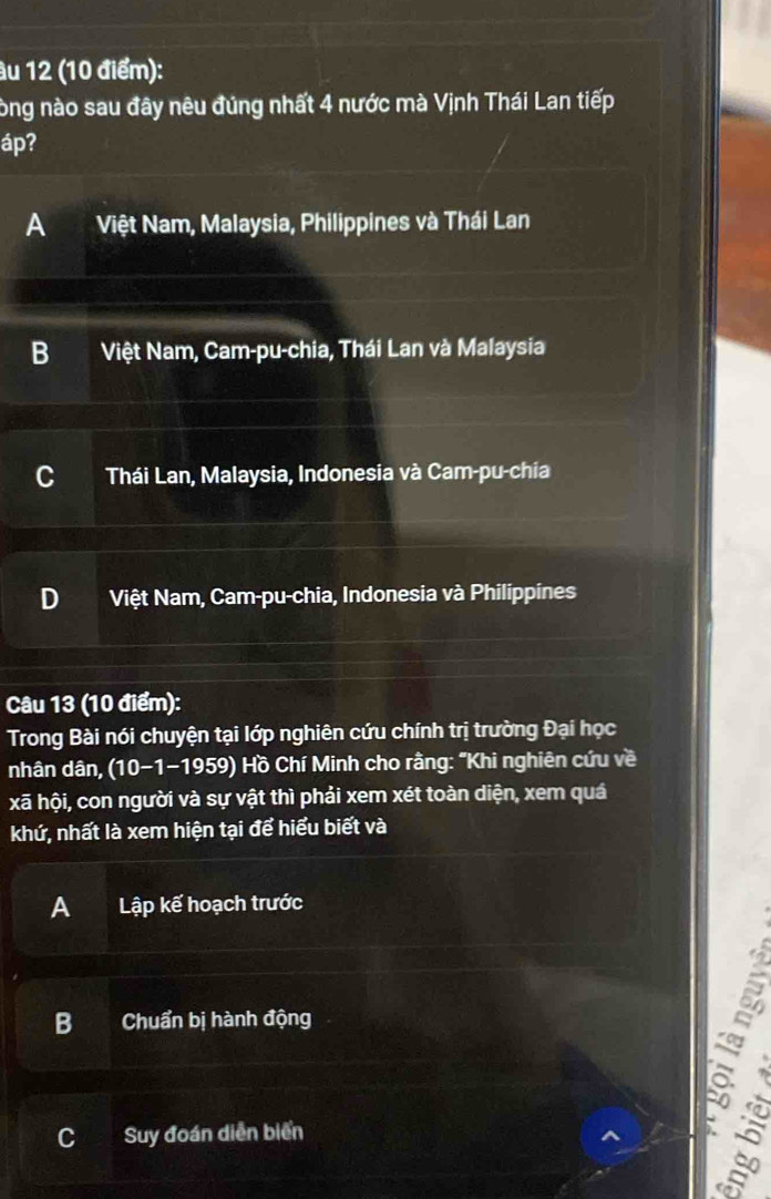 âu 12 (10 điểm):
òng nào sau đây nêu đúng nhất 4 nước mà Vịnh Thái Lan tiếp
áp?
A Việt Nam, Malaysia, Philippines và Thái Lan
B Việt Nam, Cam-pu-chia, Thái Lan và Malaysia
Thái Lan, Malaysia, Indonesia và Cam-pu-chia
D Việt Nam, Cam-pu-chia, Indonesia và Philippines
Câu 13 (10 điểm):
Trong Bài nói chuyện tại lớp nghiên cứu chính trị trường Đại học
nhân dân, (10-1-1959) Hồ Chí Minh cho rằng: "Khi nghiên cứu về
xã hội, con người và sự vật thì phải xem xét toàn diện, xem quá
khứ, nhất là xem hiện tại để hiểu biết và
A Lập kế hoạch trước
B Chuẩn bị hành động
C Suy đoán diễn biển
5