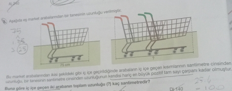 Al 240
5 Apagida est arabalanndan bir tanesinin uzunluğu verilmiştic
Bu market arabalanndan ikisi şekildeki gibi iç içe geçirildiğinde arabaların iç içe geçen kısımlannın santire cinsinden
uzunkuğu, bir tanesinin santimetre cinsinden uzunluğunun kendisi hariç en büyük pozitif tam sayı çarpanı kadar olmuştur
Buna göre iç içe geçen iki arabanın toplam uzunluğu (?) kaç santimetredir? D) 140