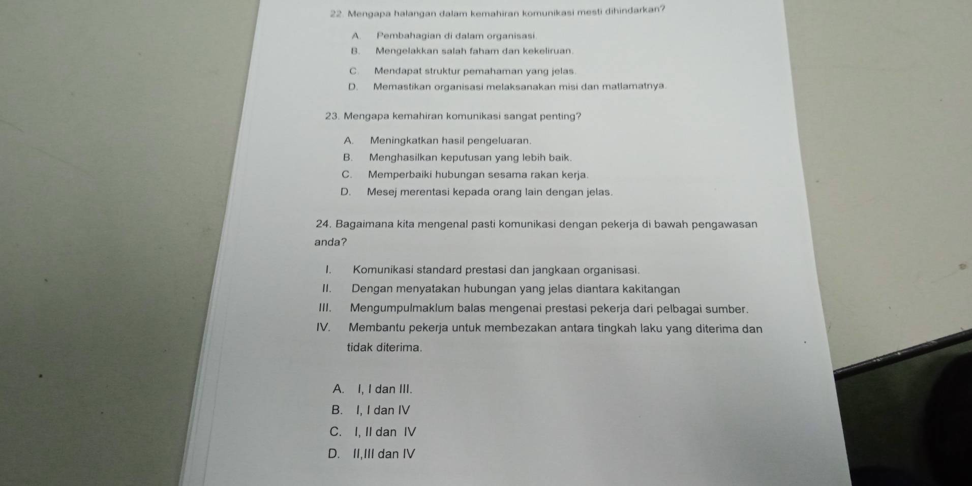 Mengapa halangan dalam kemahiran komunikasi mesti dihindarkan?
A. Pembahagian di dalam organisasi.
B. Mengelakkan salah faham dan kekeliruan.
C. Mendapat struktur pemahaman yang jelas.
D. Memastikan organisasi melaksanakan misi dan matlamatnya.
23. Mengapa kemahiran komunikasi sangat penting?
A. Meningkatkan hasil pengeluaran.
B. Menghasilkan keputusan yang lebih baik.
C. Memperbaiki hubungan sesama rakan kerja.
D. Mesej merentasi kepada orang lain dengan jelas.
24. Bagaimana kita mengenal pasti komunikasi dengan pekerja di bawah pengawasan
anda?
I. Komunikasi standard prestasi dan jangkaan organisasi.
II. Dengan menyatakan hubungan yang jelas diantara kakitangan
III. Mengumpulmaklum balas mengenai prestasi pekerja dari pelbagai sumber.
IV. Membantu pekerja untuk membezakan antara tingkah laku yang diterima dan
tidak diterima.
A. I, I dan III.
B. I, I dan IV
C. I, II dan IV
D. II,III dan IV