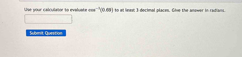 Use your calculator to evaluate cos^(-1)(0.69) to at least 3 decimal places. Give the answer in radians. 
Submit Question