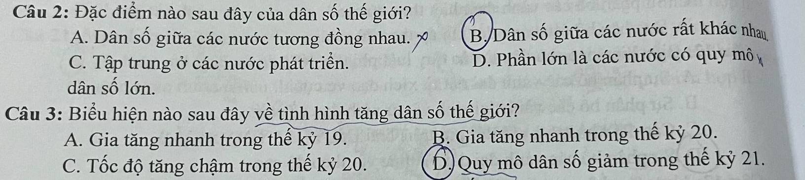 Đặc điểm nào sau đây của dân số thế giới?
A. Dân số giữa các nước tương đồng nhau. B/Dân số giữa các nước rất khác nhau,
C. Tập trung ở các nước phát triển. D. Phần lớn là các nước có quy mô 
dân số lớn.
Câu 3: Biểu hiện nào sau đây về tình hình tăng dân số thế giới?
A. Gia tăng nhanh trong thế kỷ 19. B. Gia tăng nhanh trong thế kỷ 20.
C. Tốc độ tăng chậm trong thế kỷ 20. D)Quy mô dân số giảm trong thế kỷ 21.