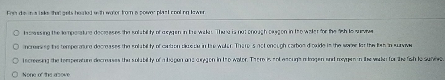 Fish die in a lake that gets heated with water from a power plant cooling tower.
Increasing the temperature decreases the solubility of oxygen in the water. There is not enough oxygen in the water for the fish to survive.
Increasing the temperature decreases the solubility of carbon dioxide in the water. There is not enough carbon dioxide in the water for the fish to survive.
Increasing the temperature decreases the solubility of nitrogen and oxygen in the water. There is not enough nitrogen and oxygen in the water for the fish to survive.
None of the above