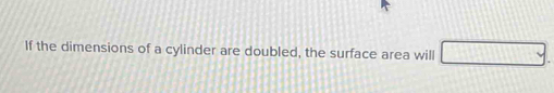 If the dimensions of a cylinder are doubled, the surface area will □.