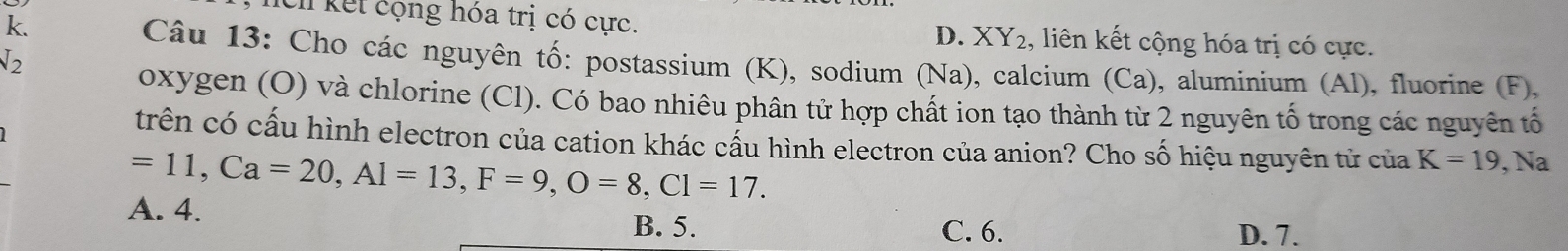 k.
Eh kết cộng hóa trị có cực. D. XY₂, liên kết cộng hóa trị có cực.
√2
Câu 13: Cho các nguyên tố: postassium (K), sodium (Na), calcium (Ca), aluminium (Al), fluorine (F),
oxygen (O) và chlorine (Cl). Có bao nhiêu phân tử hợp chất ion tạo thành từ 2 nguyên tố trong các nguyên tố
trên có cấu hình electron của cation khác cấu hình electron của anion? Cho số hiệu nguyên tử của K=19, Na
=11, Ca=20, Al=13, F=9, O=8, Cl=17.
A. 4.
B. 5. C. 6. D. 7.