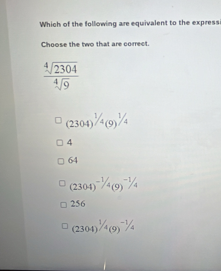 Which of the following are equivalent to the express
Choose the two that are correct.
 sqrt[4](2304)/sqrt[4](9) 
(2304)^1/4(9)^1/4
4
64
(2304)^-1/4(9)^-1/4
256
(2304)^1/_4(9)^-1/_4