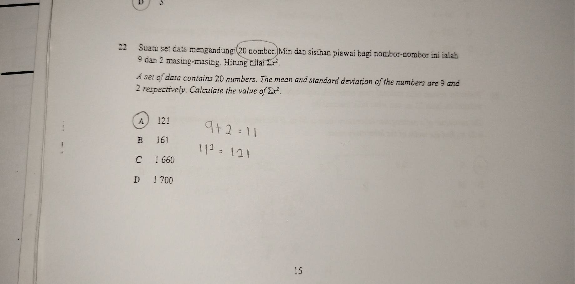 Suatu set data mengandungi 20 nombor. Min dan sisihan piawai bagi nombor-nombor ini ialah
_
9 dan 2 masing-masing. Hitung nial sumlimits x^2. 
A set of data contains 20 numbers. The mean and standard deviation of the numbers are 9 and
2 respectively. Calculate the value of^rsumlimits x^2.
A 121
B 161
C 1 660
D 1 700
15