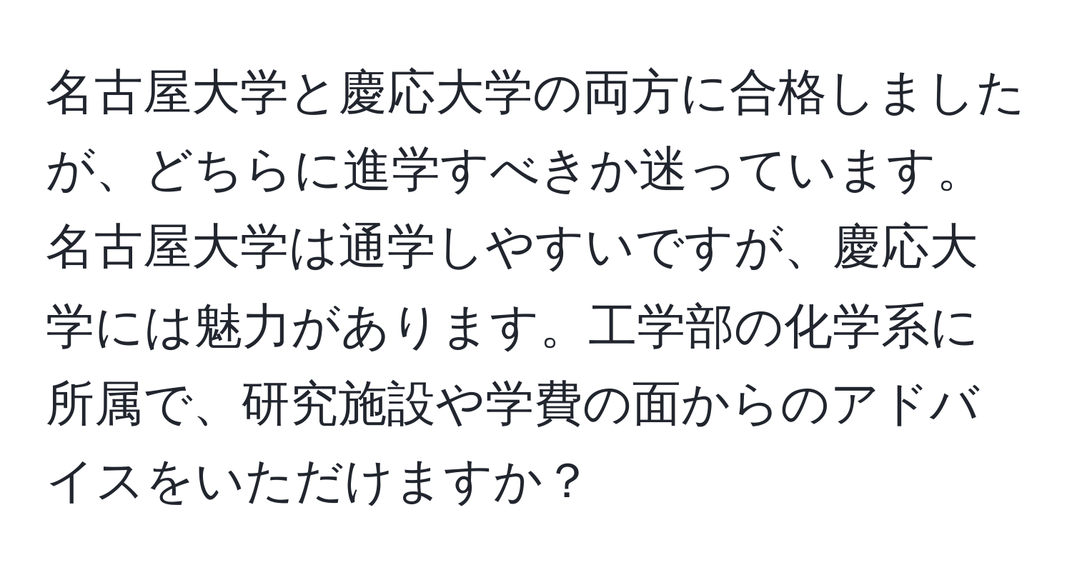 名古屋大学と慶応大学の両方に合格しましたが、どちらに進学すべきか迷っています。名古屋大学は通学しやすいですが、慶応大学には魅力があります。工学部の化学系に所属で、研究施設や学費の面からのアドバイスをいただけますか？