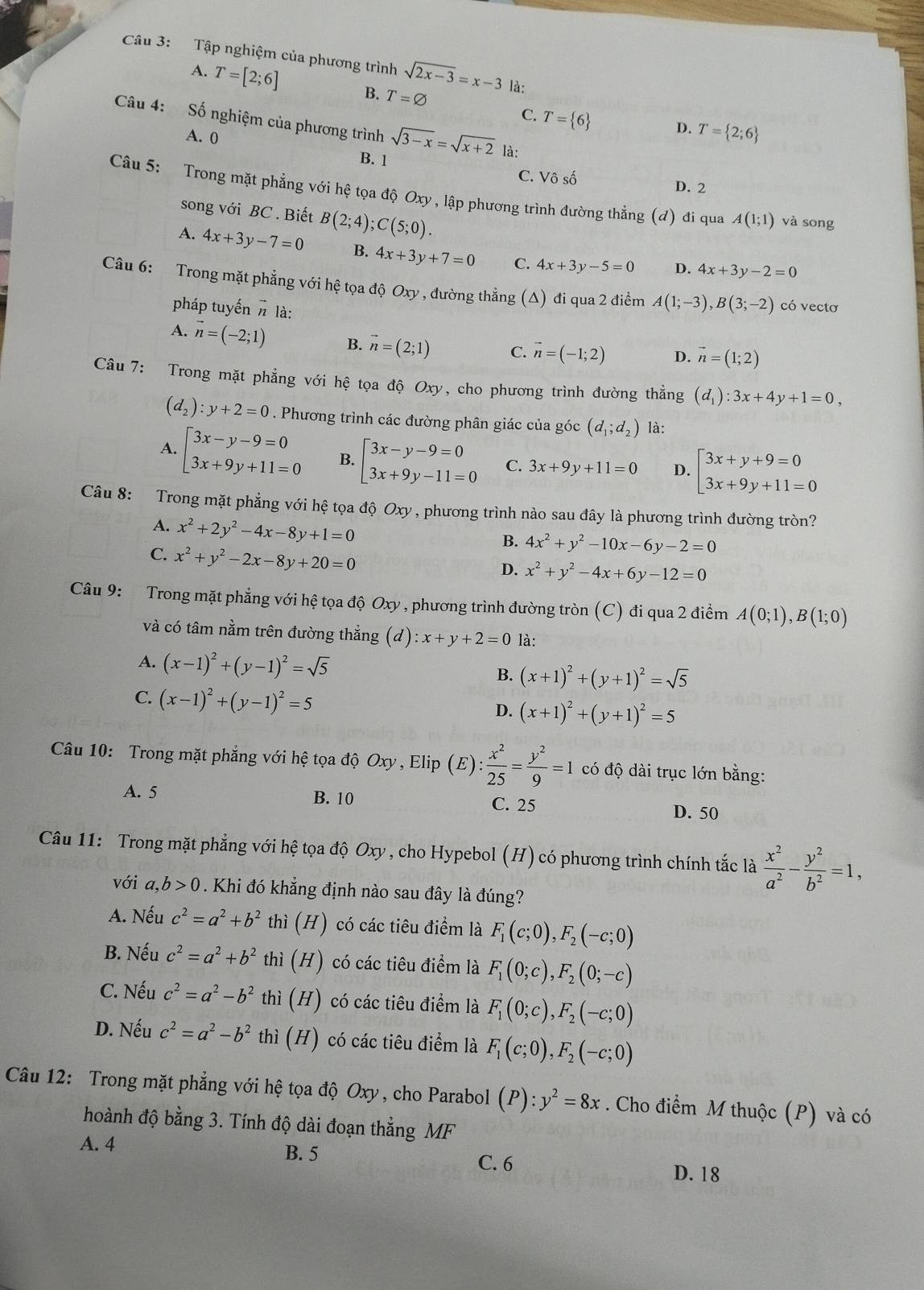 Tập nghiệm của phương trình sqrt(2x-3)=x-3 là:
A. T=[2;6] B. T=varnothing
C. T= 6 D. T= 2;6
Câu 4: Số nghiệm của phương trình sqrt(3-x)=sqrt(x+2) là:
A. 0
B. 1 C. Vô số
D. 2
Câu 5: Trong mặt phẳng với hệ tọa độ Oxy , lập phương trình đường thẳng (đ) đi qua A(1;1) và song
song với BC . Biết B(2;4);C(5;0).
A. 4x+3y-7=0 B. 4x+3y+7=0 C. 4x+3y-5=0 D. 4x+3y-2=0
Câu 6: Trong mặt phẳng với hệ tọa độ Oxy , đường thẳng (Δ) đi qua 2 điểm A(1;-3),B(3;-2) có vectơ
pháp tuyến # là:
A. vector n=(-2;1) B. vector n=(2;1) C. vector n=(-1;2) D. vector n=(1;2)
Câu 7: Trong mặt phẳng với hệ tọa độ Oxy, cho phương trình đường thẳng (d_1):3x+4y+1=0,
(d_2):y+2=0. Phương trình các đường phân giác của góc (d_1;d_2) là:
A. beginarrayl 3x-y-9=0 3x+9y+11=0endarray. B. beginarrayl 3x-y-9=0 3x+9y-11=0endarray. C. 3x+9y+11=0 D. beginarrayl 3x+y+9=0 3x+9y+11=0endarray.
Câu 8: Trong mặt phẳng với hệ tọa độ Oxy , phương trình nào sau đây là phương trình đường tròn?
A. x^2+2y^2-4x-8y+1=0
C. x^2+y^2-2x-8y+20=0
B. 4x^2+y^2-10x-6y-2=0
D. x^2+y^2-4x+6y-12=0
Câu 9: Trong mặt phẳng với hệ tọa độ Oxy , phương trình đường tròn (C) đi qua 2 điểm A(0;1),B(1;0)
và có tâm nằm trên đường thắng (d ):x+y+2=0 là:
A. (x-1)^2+(y-1)^2=sqrt(5)
B. (x+1)^2+(y+1)^2=sqrt(5)
C. (x-1)^2+(y-1)^2=5
D. (x+1)^2+(y+1)^2=5
Câu 10: Trong mặt phẳng với hệ tọa độ Oxy , Elip  (E) : x^2/25 = y^2/9 =1 có độ dài trục lớn bằng:
A. 5 B. 10 C. 25 D. 50
Câu 11: Trong mặt phẳng với hệ tọa độ Oxy , cho Hypebol (H) có phương trình chính tắc là  x^2/a^2 - y^2/b^2 =1,
với a,b>0. Khi đó khẳng định nào sau đây là đúng?
A. Nếu c^2=a^2+b^2 thì (H) có các tiêu điểm là F_1(c;0),F_2(-c;0)
B. Nếu c^2=a^2+b^2 thì (H) có các tiêu điểm là F_1(0;c),F_2(0;-c)
C. Nếu c^2=a^2-b^2 thì (H) có các tiêu điểm là F_1(0;c),F_2(-c;0)
D. Nếu c^2=a^2-b^2 thì (H) có các tiêu điểm là F_1(c;0),F_2(-c;0)
Câu 12: Trong mặt phẳng với hệ tọa độ Oxy , cho Parabol (P):y^2=8x. Cho điểm M thuộc (P) và có
hoành độ bằng 3. Tính độ dài đoạn thẳng MF
A. 4 B. 5 D. 18
C. 6