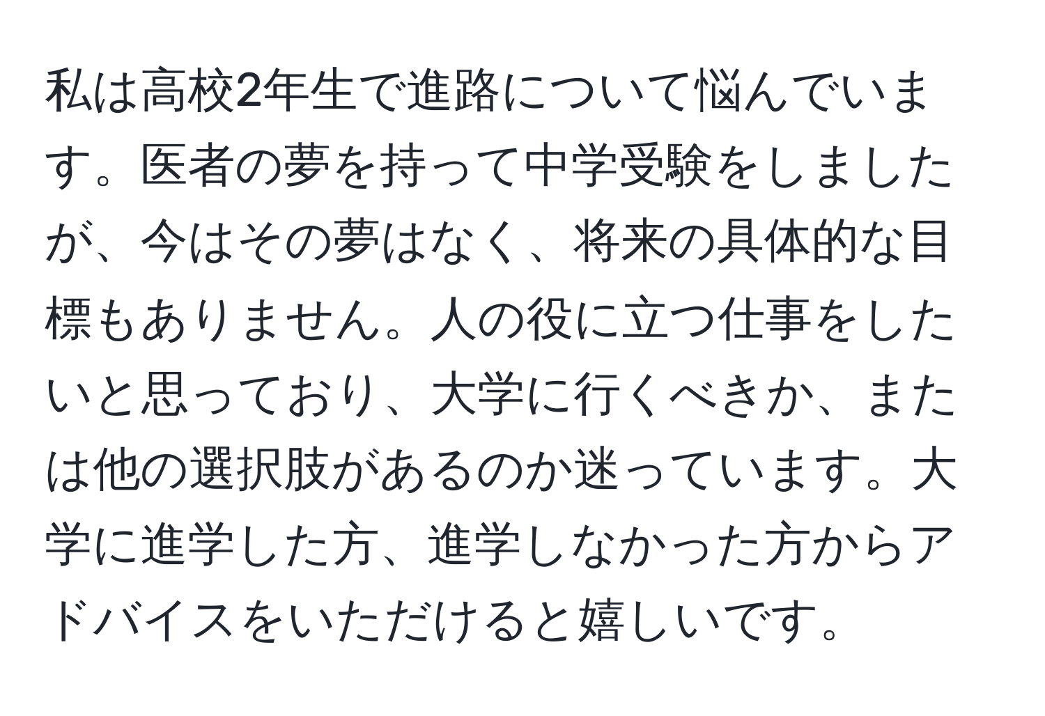 私は高校2年生で進路について悩んでいます。医者の夢を持って中学受験をしましたが、今はその夢はなく、将来の具体的な目標もありません。人の役に立つ仕事をしたいと思っており、大学に行くべきか、または他の選択肢があるのか迷っています。大学に進学した方、進学しなかった方からアドバイスをいただけると嬉しいです。