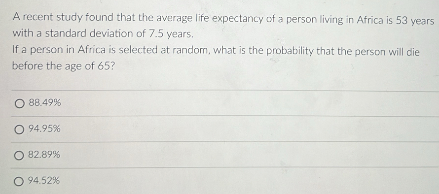 A recent study found that the average life expectancy of a person living in Africa is 53 years
with a standard deviation of 7.5 years.
If a person in Africa is selected at random, what is the probability that the person will die
before the age of 65?
88.49%
94.95%
82.89%
94.52%