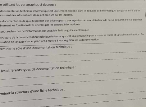 utilisant les paragraphes ci-dessous : 
documentation technique informatique est un élément essentiel dans le domaine de l'informatique. Elle joue un rôle clé en 
urnissant des informations claires et précises sur les logiciels. 
Le documentation de qualité permet aux développeurs, aux ingénieurs et aux utilisateurs de mieux comprendre et d'exploiter 
inement les fonctionnalités offertes par les produits informatiques. 
peut rechercher de l'information sur un guide écrit un guide électronique. 
structure de la documentation technique informatique est un élément clé pour assurer sa clarté et sa facilité d'utilisation. Par 
ilisation de langage clair et précis et à mettre à jour régulière de la documentation 
_ 
erminer le rôle d'une documentation technique : 
_ 
_les différents types de documentation technique : 
_ 
_rminer la structure d’une fiche technique : 
_