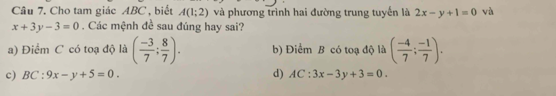 Cho tam giác ABC , biết A(1;2) và phương trình hai đường trung tuyến là 2x-y+1=0 và
x+3y-3=0. Các mệnh đề sau đúng hay sai?
a) Điểm C có toạ độ là ( (-3)/7 ; 8/7 ). b) Điểm B có toạ độ là ( (-4)/7 ; (-1)/7 ).
c) BC:9x-y+5=0. d) AC:3x-3y+3=0.