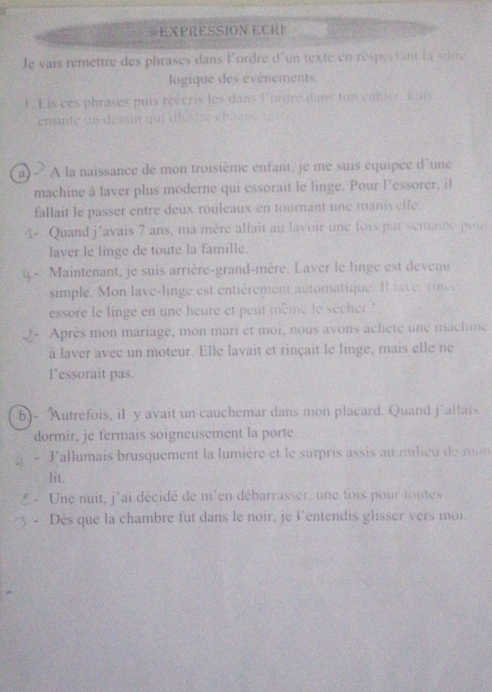 EXPRESSION ECRI 
Je vais remettre des phrases dans l'ordre d'un texte en respectant la sine 
logique des événements. 
L Lis ces phrases puis réécris les dans Fordre dans ton canier, Fais 
ensuite un dessin qui dlu s te c ha qn t 
a) - A la naissance de mon troisième enfant, je me suis équipée d'une 
machine à laver plus moderne qui essorait le linge. Pour Fessorer, il 
fallait le passer entre deux rouleaux en tournant une manivelfe. 
1- Quand j’avais 7 ans, ma mère allait au lavoir une fois par semaine pour 
laver le linge de toute la famille. 
Maintenant, je suis arrière-grand-mère. Laver le linge est devenu 
simple. Mon lave-linge est entièrement automatique. Il l a v er pc 
essore le linge en une heure et peut mème le sècher ! 
Après mon mariage, mon mari et moi, nous avons achete une machine 
à laver avec un moteur. Elle lavait et rinçait le linge, mais elle ne 
l'essorait pas. 
b.- Autrefois, il y avait un cauchemar dans mon placard. Quand j’allais 
dormir, je fermais soigneusement la porte 
. L'allumais brusquement la lumière et le surpris assis au milieu de mon 
lit. 
Une nuit, j'ai décidé de m'en débarrasser, une fois pour toutes 
Dès que la chambre fut dans le noir, je l'entendis glisser vers moi.