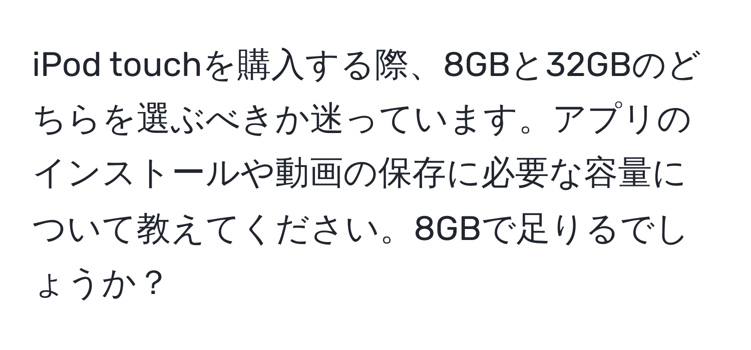 iPod touchを購入する際、8GBと32GBのどちらを選ぶべきか迷っています。アプリのインストールや動画の保存に必要な容量について教えてください。8GBで足りるでしょうか？