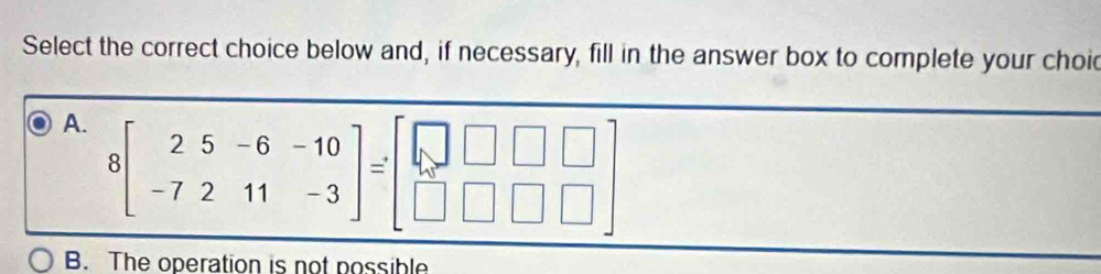 Select the correct choice below and, if necessary, fill in the answer box to complete your choid
A. 8beginbmatrix 2&5&-6&-10 -7&2&11&-3endbmatrix =beginbmatrix □ &□ &□  □ &□ &□ endbmatrix
B. The operation is not possible