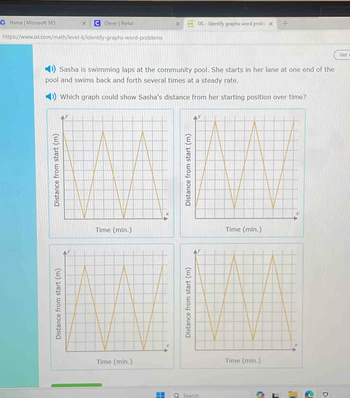 Home | Microsoft 365 Clever | Portal IXL - Identify graphs: word prob X 
https://www.ixl.com/math/level-k/identify-graphs-word-problems 
Ver 
Sasha is swimming laps at the community pool. She starts in her lane at one end of the 
pool and swims back and forth several times at a steady rate. 
Which graph could show Sasha's distance from her starting position over time? 
Time (min.) Time (min.) 
Time (min.) Time (min.) 
O Search