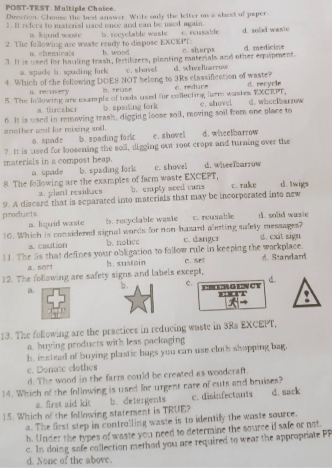 POST-TEST. Multiple Choice.
Direction Choose the best answer. Write only the letter on a sheet of paper.
1. It refers to material used once and can be used again.
a. liquid waste b. recyclable waste c. reusable d. solid wastc
2. The following are waste ready to dispose EXCEPT:
a. chemicals b. wood c. sharps d medicine
3. It is used for hauling trash, fertilizers, planting materials and other equipment.
a. spade b. spading fork c. shovel d. wheelbarrow
4. Which of the following DOES NOT belong to 3Rs classification of waste?
n. recovery b. reuse c. redtice d. recycle
5. The following are example of tools used for collecting farm wastes EXCEPT,
a. thresher b. spading fork c. shovel d.whcclbarrow
6. It is used in removing trash, digging loose soil, moving soil from one place to
another and for mixing soil.
a. spade b. spading fork c. shovel d. wheelbarrow
7. It is used for loosening the soil, digging out root crops and turning over the
materials in a compost heap.
a. spade b. spading fork c. shovel d. wheelbarrow
8. The following are the examples of farm waste EXCEPT,
a. plant residues b. empty seed cans c. rake d. twigs
9. A discard that is separated into materials that may be incorperated into new
products d. solid waste
a. liquid waste b. recyclable waste c. reusable
10. Which is considered signal words for non-hazard alerting safety messages?
a. caution b. notice c. danger d. cxit sign
11. The 5s that defines your obligation to follow rule in keeping the workplace.
a. sort b. sustain C. Se d. Standard
12. The following are safety signs and labels except,
d.
B.
b.
c. EEIMRGENCY
wot
13. The following are the practices in reducing waste in 3Rs EXCEPT,
a. buying products with less packaging
b. instead of buying plastic bags you can use cloth shopping bag.
c. Donate clothes
d. The wood in the farm could be created as woodcraft.
14. Which of the following is used for urgent care of cuts and bruises?
a. first aid kit b. detergents c. disinfectants d. sack
15. Which of the following statement is TRUE?
a. The first step in controlling waste is to identify the waste source.
b, Under the types of waste you need to determine the source if safe or not.
c. In doing safe collection method you are required to wear the appropriate PP
d. None of the above.