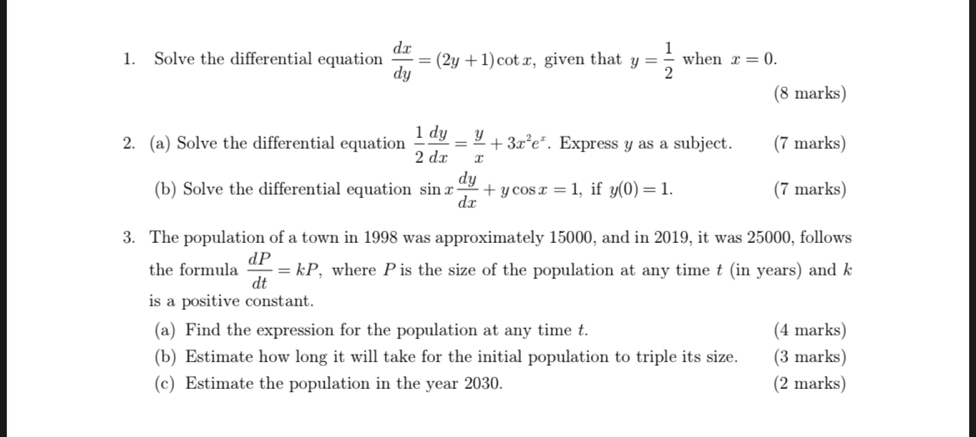 Solve the differential equation  dx/dy =(2y+1)cot x , given that y= 1/2  when x=0. 
(8 marks) 
2. (a) Solve the differential equation  1/2  dy/dx = y/x +3x^2e^x. Express y as a subject. (7 marks) 
(b) Solve the differential equation sin x dy/dx +ycos x=1 , if y(0)=1. (7 marks) 
3. The population of a town in 1998 was approximately 15000, and in 2019, it was 25000, follows 
the formula  dP/dt =kP , where P is the size of the population at any time t (in years) and k
is a positive constant. 
(a) Find the expression for the population at any time t. (4 marks) 
(b) Estimate how long it will take for the initial population to triple its size. (3 marks) 
(c) Estimate the population in the year 2030. (2 marks)