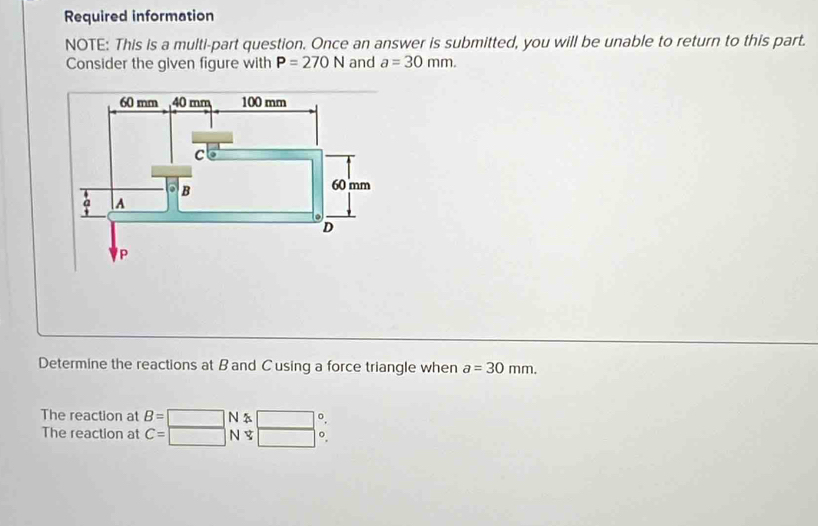 Required information 
NOTE: This is a multi-part question. Once an answer is submitted, you will be unable to return to this part. 
Consider the given figure with P=270N and a=30mm. 
Determine the reactions at B and C using a force triangle when a=30mm. 
The reaction at B=□ N 。 
The reaction at C= N o.