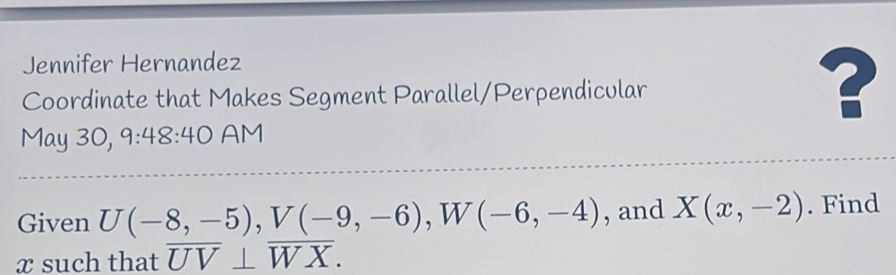 Jennifer Hernandez 
Coordinate that Makes Segment Parallel/Perpendicular 
? 
May 30, 9:48:40 AM 
Given U(-8,-5), V(-9,-6), W(-6,-4) , and X(x,-2). Find
x such that overline UV⊥ overline WX.