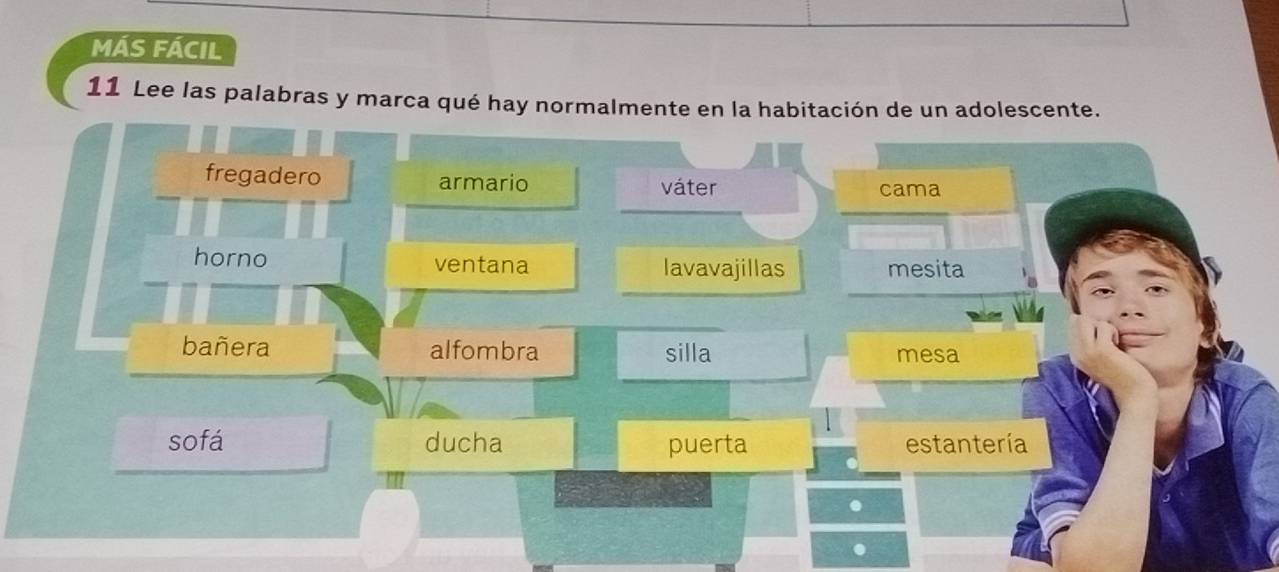 MÁS FÁCIL
11 Lee las palabras y marca qué hay normalmente en la habitación de un adolescente.
fregadero armario váter cama
horno ventana lavavajillas mesita
bañera alfombra silla mesa
sofá ducha puerta estantería