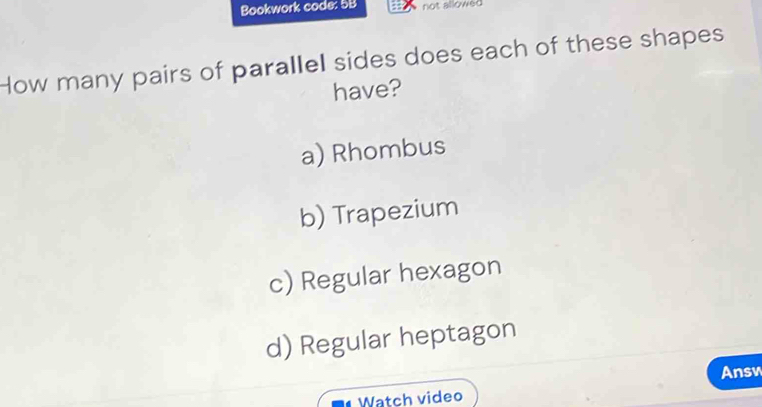 Bookwork code: 5B not allowed
How many pairs of parallel sides does each of these shapes
have?
a) Rhombus
b) Trapezium
c) Regular hexagon
d) Regular heptagon
Ansv
Watch video