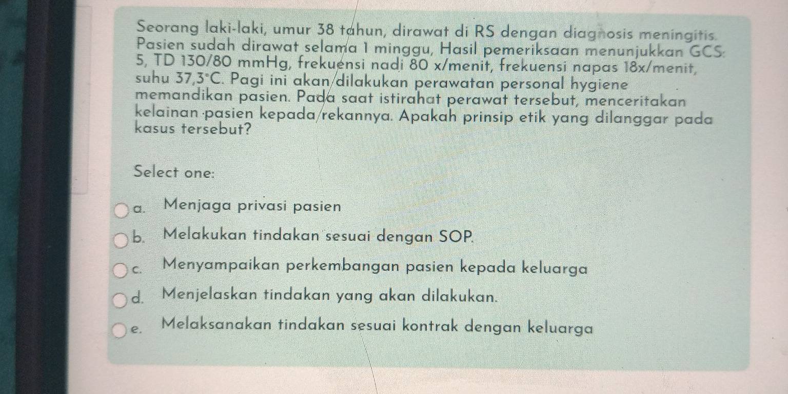 Seorang laki-laki, umur 38 tahun, dirawat di RS dengan diagnosis meningitis.
Pasien sudah dirawat selama 1 minggu, Hasil pemeriksaan menunjukkan GCS:
5, TD 130/80 mmHg, frekuensi nadi 80 x /menit, frekuensi napas 18x/ menit,
suhu 37.3°C. Pagi ini akan dilakukan perawatan personal hygiene
memandikan pasien. Pada saat istirahat perawat tersebut, menceritakan
kelainan pasien kepada/rekannya. Apakah prinsip etik yang dilanggar pada
kasus tersebut?
Select one:
a. Menjaga privasi pasien
b. Melakukan tindakan sesuai dengan SOP.
c Menyampaikan perkembangan pasien kepada keluarga
d. Menjelaskan tindakan yang akan dilakukan.
e. Melaksanakan tindakan sesuai kontrak dengan keluarga