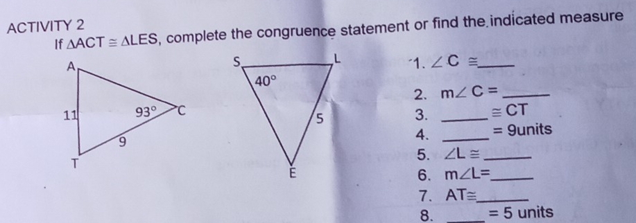 ACTIVITY 2
If △ ACT≌ △ LES , complete the congruence statement or find the indicated measure
"1. ∠ C≌ _
2. m∠ C= _
_ ≌ CT
3.
4. _ =9 nits
5. ∠ L≌ _
6. m∠ L= _
7. AT≌ _
8. _ =5 units