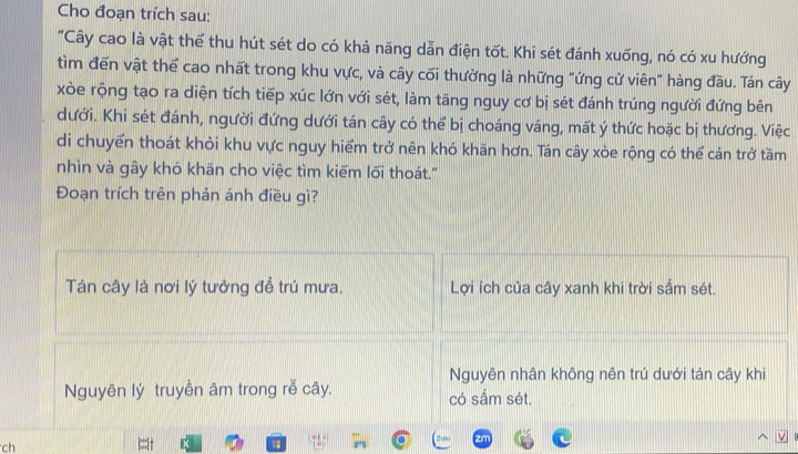 Cho đoạn trích sau:
"Cây cao là vật thể thu hút sét do có khả năng dẫn điện tốt. Khi sét đánh xuống, nó có xu hướng
tìm đến vật thể cao nhất trong khu vực, và cây cối thường là những "ứng cử viên" hàng đầu. Tán cây
xòe rộng tạo ra diện tích tiếp xúc lớn với sét, làm tăng nguy cơ bị sét đánh trúng người đứng bên
dưới. Khi sét đánh, người đứng dưới tán cây có thể bị choáng váng, mất ý thức hoặc bị thương. Việc
di chuyển thoát khỏi khu vực nguy hiểm trở nên khó khăn hơn. Tán cây xòe rộng có thể cản trở tầm
nhìn và gây khó khăn cho việc tìm kiếm lối thoát.'
Đoạn trích trên phản ánh điều gì?
Tán cây là nơi lý tưởng để trú mưa. Lợi ích của cây xanh khi trời sắm sét.
Nguyên nhân không nên trú dưới tán cây khi
Nguyên lý truyền âm trong rễ cây. có sắm sét.
ch