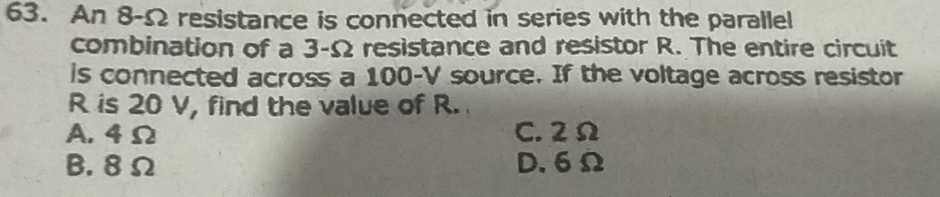 An 8-Ω resistance is connected in series with the parallel
combination of a 3-Ω resistance and resistor R. The entire circuit
is connected across a 100-V source. If the voltage across resistor
R is 20 V, find the value of R.
A. 4Ω C. 2Ω
B. 8Ω D. 6Ω