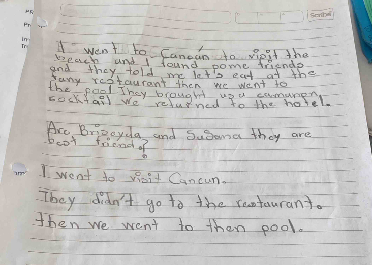 A went to Cancan to vipit the 
beach and I found pome friends 
and they told me let's eat at the 
fany restaurant then we went to 
the pool. They brought upa comanen 
socktall we returned to the hotel. 
Are Briocyda and Susana they are 
boot friend of 
I went to visit Cancun. 
They didn't go to the reotaurant. 
then we went to then pool.