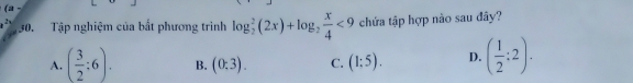 (a
1 30. Tập nghiệm của bắt phương trình log _2^(2(2x)+log _2) x/4 <9</tex> chứa tập hợp nào sau đây?
A. ( 3/2 :6). B. (0:3). C. (1:5). D. ( 1/2 :2).