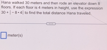 Hana walked 30 meters and then rode an elevator down 8
floors. If each floor is 4 meters in height, use the expression
30+|-8· 4| to find the total distance Hana traveled.
meter (s) 
_ 