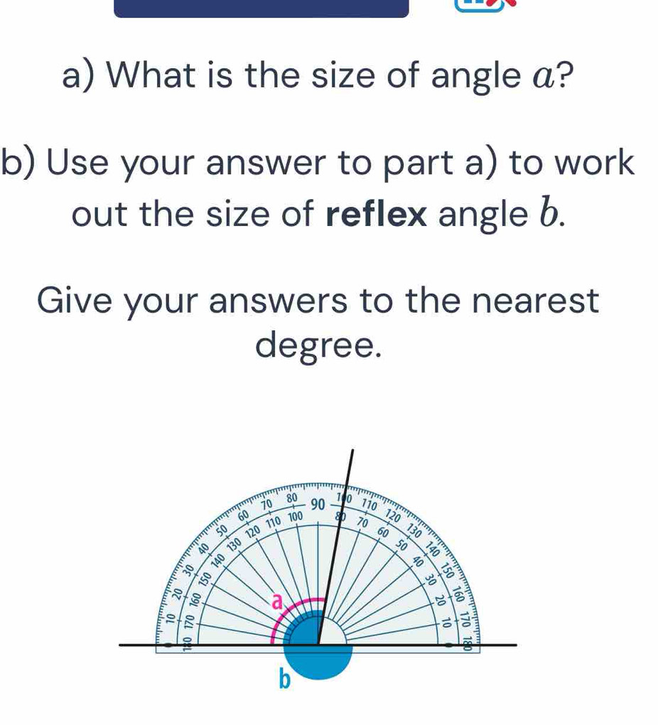 What is the size of angle a? 
b) Use your answer to part a) to work 
out the size of reflex angle b. 
Give your answers to the nearest
degree.
70 90 1 0
80 110
60 110 100 80 70
120
50 120 60 130
40 130
30 140
8
8 :
3 a
C

:
b