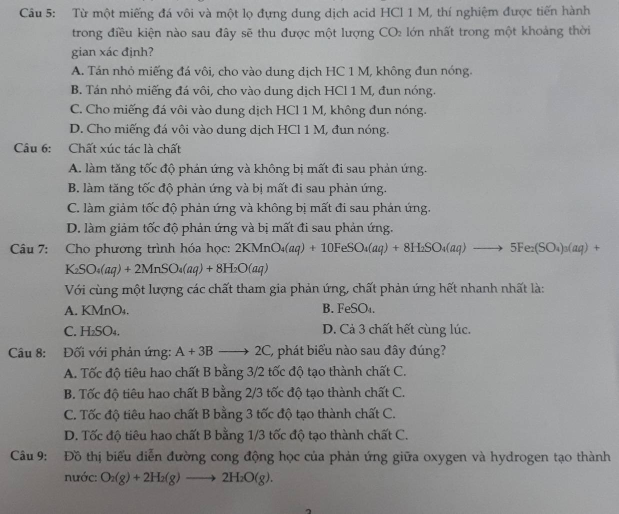 Từ một miếng đá vôi và một lọ đựng dung dịch acid HCl 1 M, thí nghiệm được tiến hành
trong điều kiện nào sau đây sẽ thu được một lượng CO_2 lớn nhất trong một khoảng thời
gian xác định?
A. Tán nhỏ miếng đá vôi, cho vào dung dịch HC 1 M, không đun nóng.
B. Tán nhỏ miếng đá vôi, cho vào dung dịch HCl 1 M, đun nóng.
C. Cho miếng đá vôi vào dung dịch HCl 1 M, không đun nóng.
D. Cho miếng đá vôi vào dung dịch HCl 1 M, đun nóng.
Câu 6: Chất xúc tác là chất
A. làm tăng tốc độ phản ứng và không bị mất đi sau phản ứng.
B. làm tăng tốc độ phản ứng và bị mất đi sau phản ứng.
C. làm giảm tốc độ phản ứng và không bị mất đi sau phản ứng.
D. làm giảm tốc độ phản ứng và bị mất đi sau phản ứng.
Câu 7: Cho phương trình hóa học: 2KMnO_4(aq)+10FeSO_4(aq)+8H_2SO_4(aq)to 5Fe_2(SO_4)_3(aq)+
K_2SO_4(aq)+2MnSO_4(aq)+8H_2O(aq)
Với cùng một lượng các chất tham gia phản ứng, chất phản ứng hết nhanh nhất là:
A. KMnC )4. B. FeSO₄.
C. H_2SO_4. D. Cả 3 chất hết cùng lúc.
Câu 8: Đối với phản ứng: A+3Bto 2C E, phát biểu nào sau đây đúng?
A. Tốc độ tiêu hao chất B bằng 3/2 tốc độ tạo thành chất C.
B. Tốc độ tiêu hao chất B bằng 2/3 tốc độ tạo thành chất C.
C. Tốc độ tiêu hao chất B bằng 3 tốc độ tạo thành chất C.
D. Tốc độ tiêu hao chất B bằng 1/3 tốc độ tạo thành chất C.
Câu 9: Đồ thị biểu diễn đường cong động học của phản ứng giữa oxygen và hydrogen tạo thành
nước: O_2(g)+2H_2(g)to 2H_2O(g).