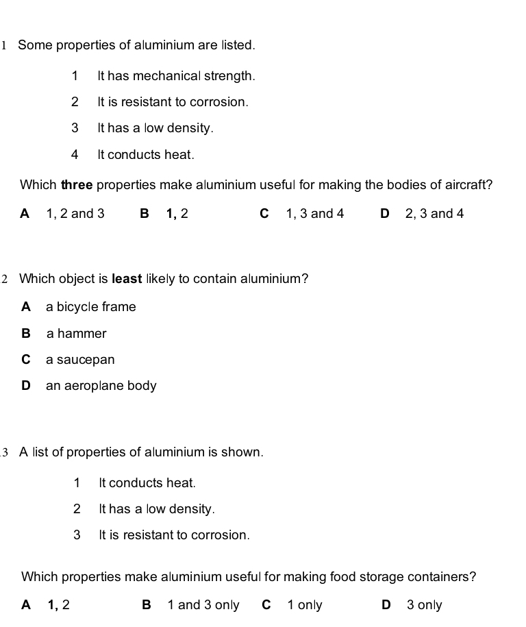 Some properties of aluminium are listed.
1 It has mechanical strength.
2 It is resistant to corrosion.
3 It has a low density.
4 It conducts heat.
Which three properties make aluminium useful for making the bodies of aircraft?
A 1, 2 and 3 B 1, 2 C 1, 3 and 4 D 2, 3 and 4
2 Which object is least likely to contain aluminium?
A a bicycle frame
B a hammer
C a saucepan
D an aeroplane body
3 A list of properties of aluminium is shown.
1 It conducts heat.
2 It has a low density.
3 It is resistant to corrosion.
Which properties make aluminium useful for making food storage containers?
A⩽ 1, 2 B 1 and 3 only C 1 only D 3 only