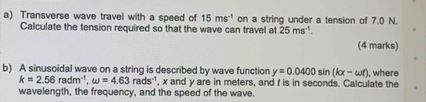 Transverse wave travel with a speed of 15ms^(-1) on a string under a tension of 7.0 N. 
Calculate the tension required so that the wave can travel at 25ms^(-1). 
(4 marks) 
b) A sinusoidal wave on a string is described by wave function y=0.0400sin (kx-omega t) , where
k=2.56radm^(-1), omega =4.63rads^(-1) , x and y are in meters, and f is in seconds. Calculate the 
wavelength, the frequency, and the speed of the wave.