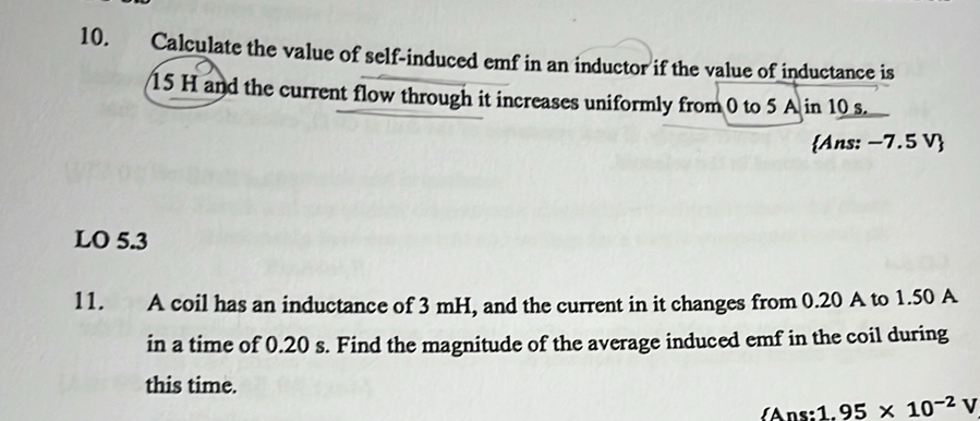 Calculate the value of self-induced emf in an inductor if the value of inductance is
15 H and the current flow through it increases uniformly from 0 to 5 A in 10 s. 
Ans: −7.5 V
LO 5.3
11. A coil has an inductance of 3 mH, and the current in it changes from 0.20 A to 1.50 A
in a time of 0.20 s. Find the magnitude of the average induced emf in the coil during 
this time. 
Ans: 1. 95* 10^(-2)V