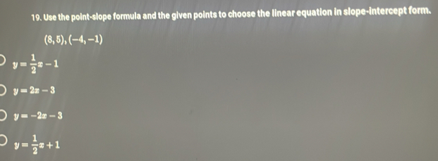 Use the point-slope formula and the given points to choose the linear equation in slope-intercept form.
(8,5), (-4,-1)
y= 1/2 x-1
y=2x-3
y=-2x-3
y= 1/2 x+1