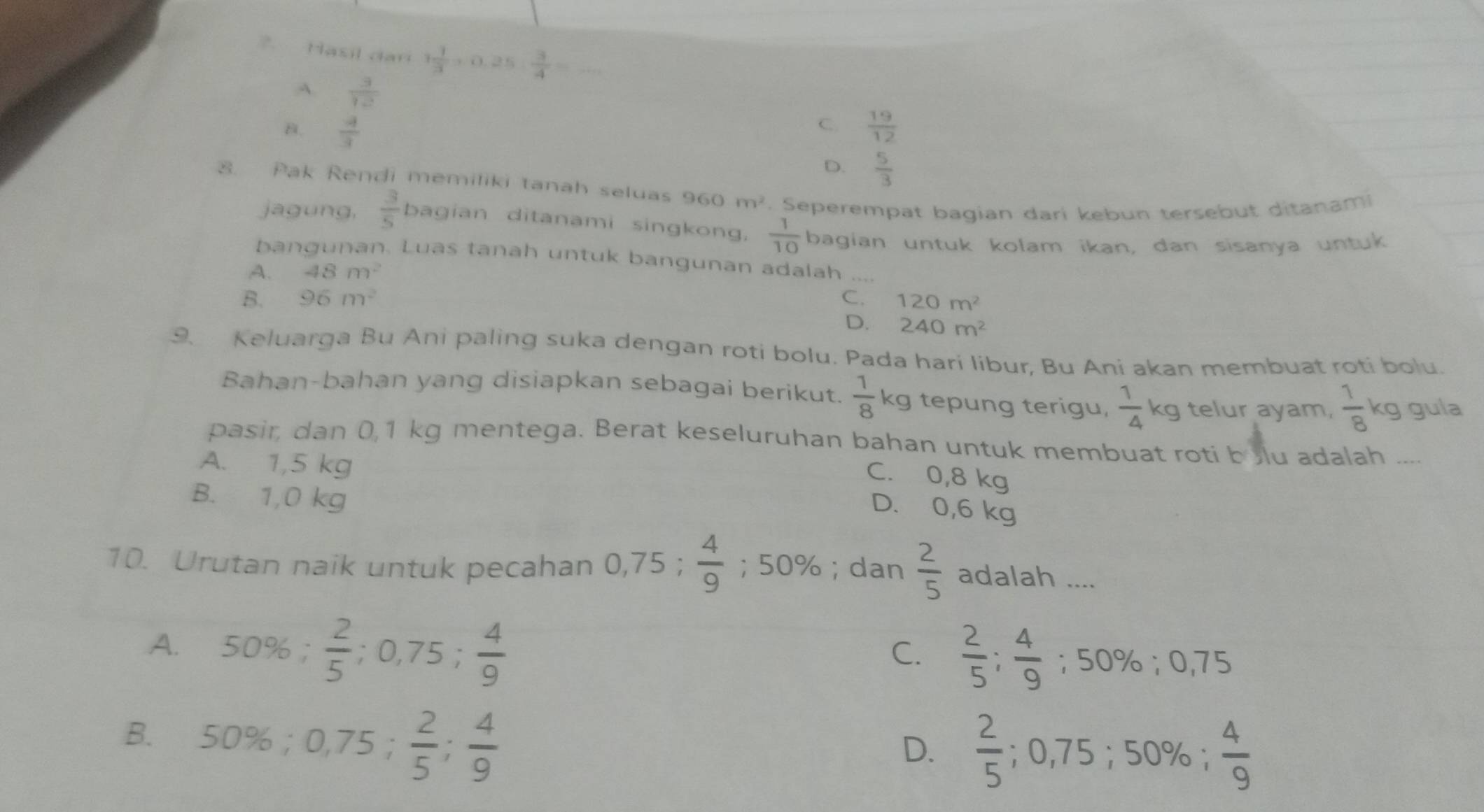 ?. Hasil dar 1 1/3 +0.25: 3/4 = _
A.  3/12 
C.
B.  4/3   19/12 
D.  5/3 
8. Pak Rendi memiliki tanah seluas 960m^2 Seperempat bagian dari kebun tersebut ditanam
jagung,  3/5 bagian ditanami singkong,  1/10  bagian untuk kolam ikan, dan sisanya untuk
bangunan. Luas tanah untuk bangunan adalah ....
A. 48m^2
B. 96m^2 C. 120m^2
D. 240m^2
9. Keluarga Bu Ani paling suka dengan roti bolu. Pada hari libur, Bu Ani akan membuat roti bolu.
Bahan-bahan yang disiapkan sebagai berikut.  1/8 kg tepung terigu,  1/4 kg telur ayam,  1/8  kg gula
pasir, dan 0,1 kg mentega. Berat keseluruhan bahan untuk membuat roti bolu adalah ....
A. 1,5 kg
C. 0,8 kg
B. 1,0 kg
D. 0,6 kg
10. Urutan naik untuk pecahan 0,75;  4/9 ;50%; dan  2/5  adalah ....
A. 50% ; 2/5 ;0,75; 4/9 
C.  2/5 ; 4/9 ;50% ;0,75
B. 50% ;0,75; 2/5 ; 4/9 
D.  2/5 ;0,75;50% ; 4/9 