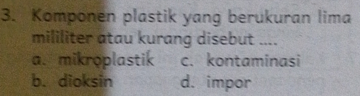 Komponen plastik yang berukuran lima
mililiter atau kurang disebut ....
a. mikroplastik c. kontaminasi
b. dioksin d. impor