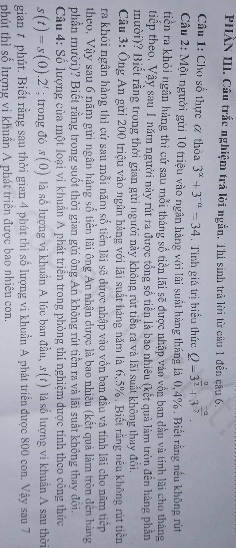 PHÀN III. Câu trắc nghiệm trả lời ngắn. Thí sinh trả lời từ câu 1 đến câu 6.
Câu 1: Cho số thực α thỏa 3^(alpha)+3^(-alpha)=34. Tính giá trị biểu thức Q=3^(frac alpha)2+3^(frac -alpha)2.
Câu 2: Một người gửi 10 triệu vào ngân hàng với lãi suất hàng tháng là 0,4% . Biết rằng nếu không rút
tiền ra khỏi ngân hàng thì cứ sau mỗi tháng số tiền lãi sẽ được nhập vào vốn ban đầu và tính lãi cho tháng
tiếp theo. Vậy sau 1 năm người này rút ra được tổng số tiền là bao nhiêu (kết quả làm tròn đến hàng phần
mười)? Biết rằng trong thời gian gửi người này không rút tiền ra và lãi suất không thay đôi.
Câu 3: Ông An gửi 200 triệu vào ngân hàng với lãi suất hàng năm là 6,5% . Biết rằng nếu không rút tiền
ra khỏi ngân hàng thì cứ sau mỗi năm số tiền lãi sẽ được nhập vào vốn ban đầu và tính lãi cho năm tiếp
theo. Vậy sau 6 năm gửi ngân hàng số tiền lãi ông An nhận được là bao nhiêu (kết quả làm tròn đến hàng
phần mười)? Biết rằng trong suốt thời gian gửi ông An không rút tiền ra và lãi suất không thay đổi.
Câu 4: Số lượng của một loại vi khuẩn A phát triển trong phòng thí nghiệm được tính theo công thức
s(t)=s(0).2^t; trong đó s(0) là số lượng vi khuẩn A lúc ban đầu, S(t) là số lượng vi khuân A sau thời
gian t phút. Biết rằng sau thời gian 4 phút thì số lượng vi khuẩn A phát triển được 800 con. Vậy sau 7
phút thì số lượng vi khuẩn A phát triền được bao nhiêu con.