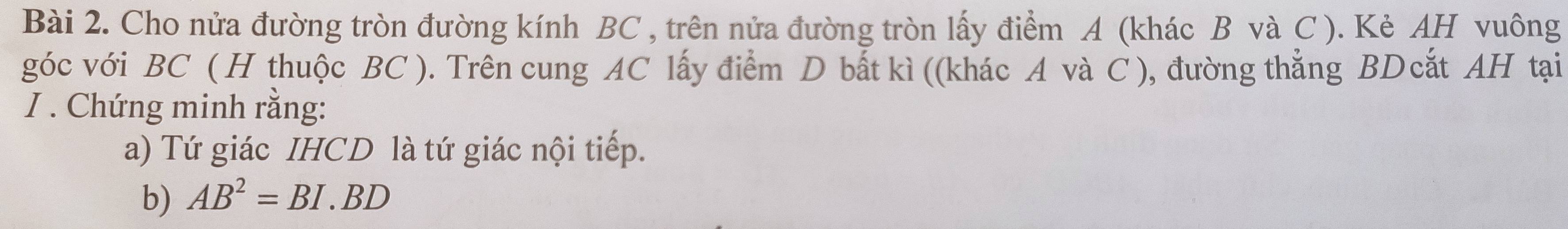 Cho nửa đường tròn đường kính BC , trên nửa đường tròn lấy điểm A (khác B và C ). Kẻ AH vuông 
góc với BC ( H thuộc BC ). Trên cung AC lấy điểm D bắt kì ((khác A và C ), đường thẳng BDcắt AH tại 
I . Chứng minh rằng: 
a) Tứ giác IHCD là tứ giác nội tiếp. 
b) AB^2=BI.BD