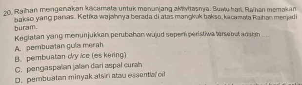 20, Raihan mengenakan kacamata untuk menunjang aktivitasnya. Suatu hari, Raihan memakan
bakso yang panas. Ketika wajahnya berada di atas mangkuk bakso, kacamata Raihan menjadi
buram.
Kegiatan yang menunjukkan perubahan wujud seperti peristiwa tersebut adalah ....
A. pembuatan gula merah
B. pembuatan dry ice (es kering)
C. pengaspalan jalan dari aspal curah
D. pembuatan minyak atsiri atau essential oil