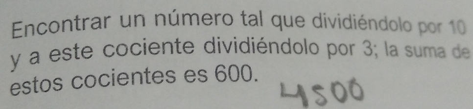 Encontrar un número tal que dividiéndolo por 10
y a este cociente dividiéndolo por 3; la suma de 
estos cocientes es 600.