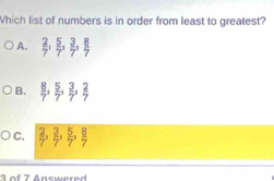 Which list of numbers is in order from least to greatest?
A.  2/7 ,  5/7 ,  3/7 ,  8/7 
B.  8/7 ,  5/7 ,  3/7 ,  2/7 
C.  2/7 ,  3/7 ,  5/7 ,  8/7 
S f 7 Answer e