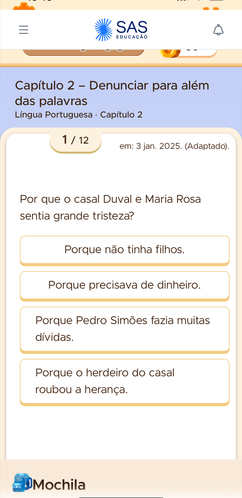 SAS
educação
Capítulo 2 - Denunciar para além
das palavras
* Língua Portuguesa · Capítulo 2
1 / 12
em: 3 jan. 2025. (Adaptado).
Por que o casal Duval e Maria Rosa
sentia grande tristeza?
Porque não tinha filhos.
Porque precisava de dinheiro.
Porque Pedro Simões fazia muitas
dívidas.
Porque o herdeiro do casal
roubou a herança.
a Mochila