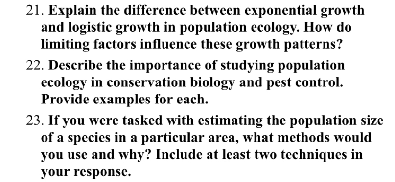 Explain the difference between exponential growth 
and logistic growth in population ecology. How do 
limiting factors influence these growth patterns? 
22. Describe the importance of studying population 
ecology in conservation biology and pest control. 
Provide examples for each. 
23. If you were tasked with estimating the population size 
of a species in a particular area, what methods would 
you use and why? Include at least two techniques in 
your response.