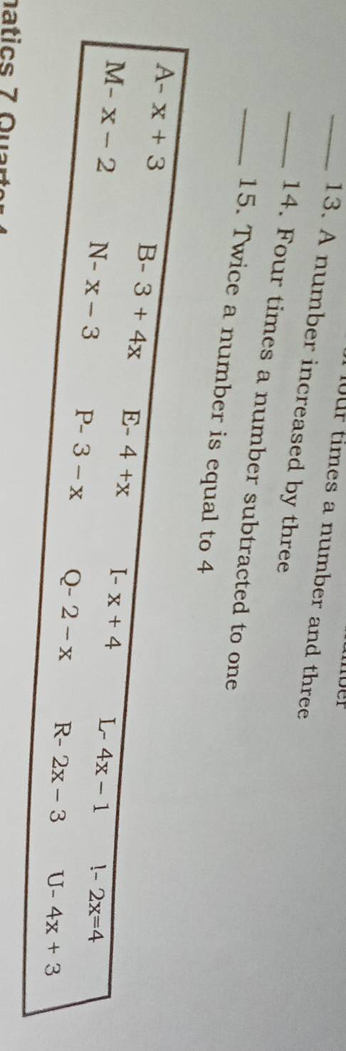 fur times a number and three
_13. A number increased by three
_14. Four times a number subtracted to one
_15. Twice a number is equal to 4
A-x+3 B-3+4x E-4+x I-x+4 L- 4x-1 !-2x=4
M-x-2 N-x-3 P-3-x Q-2-x R- 2x-3 U-4x+3
natics 7 Quar