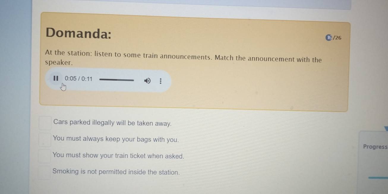 Domanda:
/26
At the station: listen to some train announcements. Match the announcement with the
speaker.
II 0:05/0:11
Cars parked illegally will be taken away.
You must always keep your bags with you.
Progress
You must show your train ticket when asked.
_
Smoking is not permitted inside the station.